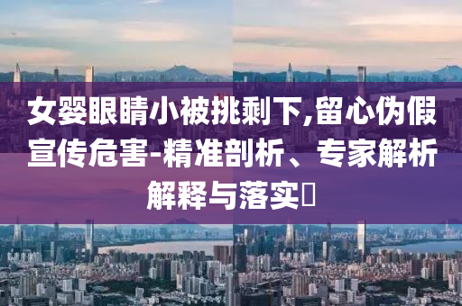 女嬰眼睛小被挑剩下,留心偽假宣傳危害-精準(zhǔn)剖析、專家解析解釋與落實(shí)?