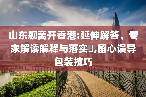 山東艦離開(kāi)香港:延伸解答、專(zhuān)家解讀解釋與落實(shí)?,留心誤導(dǎo)包裝技巧