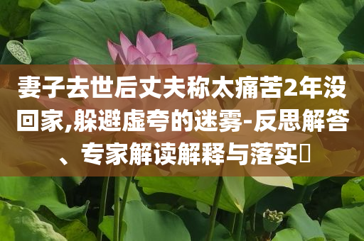 妻子去世后丈夫稱太痛苦2年沒回家,躲避虛夸的迷霧-反思解答、專家解讀解釋與落實?