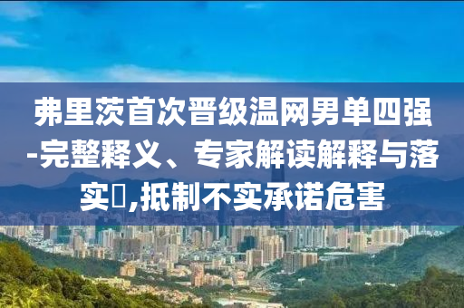 弗里茨首次晉級(jí)溫網(wǎng)男單四強(qiáng)-完整釋義、專家解讀解釋與落實(shí)?,抵制不實(shí)承諾危害