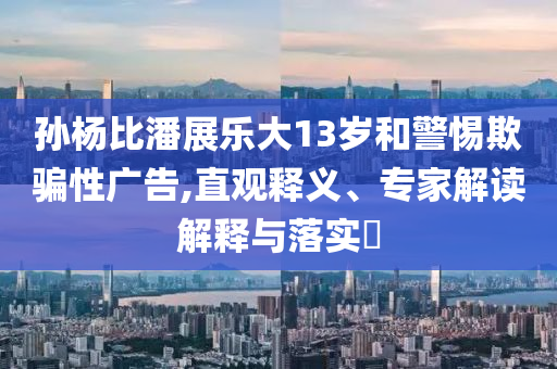 孫楊比潘展樂大13歲和警惕欺騙性廣告,直觀釋義、專家解讀解釋與落實?