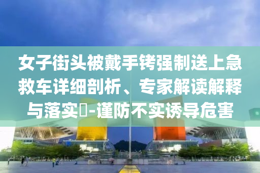 女子街頭被戴手銬強(qiáng)制送上急救車詳細(xì)剖析、專家解讀解釋與落實(shí)?-謹(jǐn)防不實(shí)誘導(dǎo)危害
