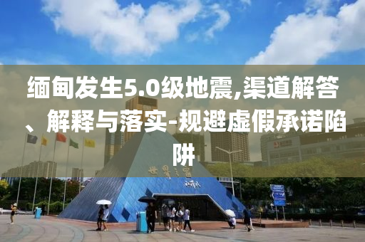 緬甸發(fā)生5.0級地震,渠道解答、解釋與落實-規(guī)避虛假承諾陷阱
