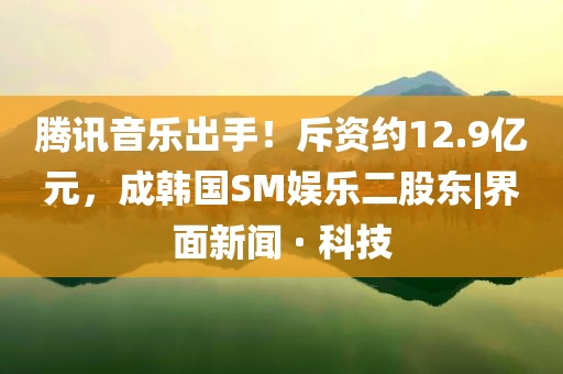 騰訊音樂出手！斥資約12.9億元，成韓國SM娛樂二股東|界面新聞 · 科技