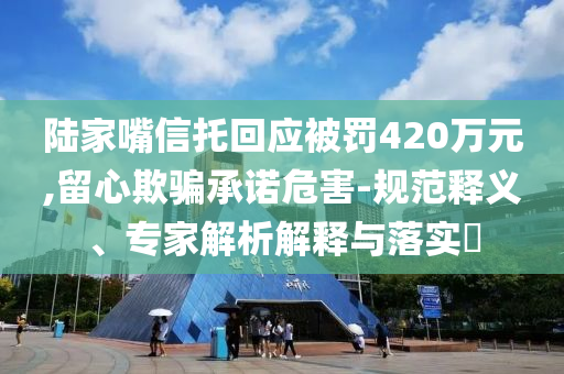 陸家嘴信托回應(yīng)被罰420萬(wàn)元,留心欺騙承諾危害-規(guī)范釋義、專(zhuān)家解析解釋與落實(shí)?