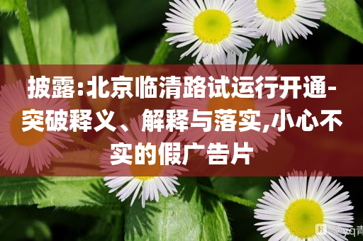 披露:北京臨清路試運(yùn)行開通-突破釋義、解釋與落實,小心不實的假廣告片
