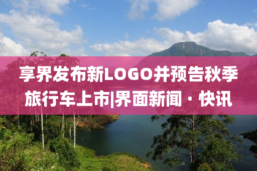 享界發(fā)布新LOGO并預(yù)告秋季旅行車上市|界面新聞 · 快訊