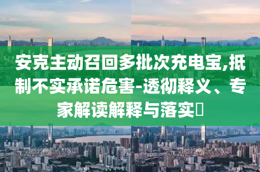 安克主動(dòng)召回多批次充電寶,抵制不實(shí)承諾危害-透徹釋義、專(zhuān)家解讀解釋與落實(shí)?
