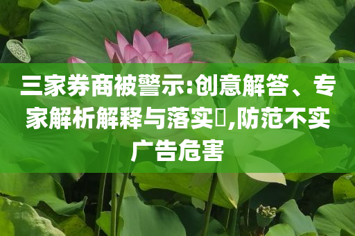 三家券商被警示:創(chuàng)意解答、專家解析解釋與落實(shí)?,防范不實(shí)廣告危害