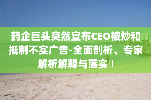 藥企巨頭突然宣布CEO被炒和抵制不實(shí)廣告-全面剖析、專家解析解釋與落實(shí)?
