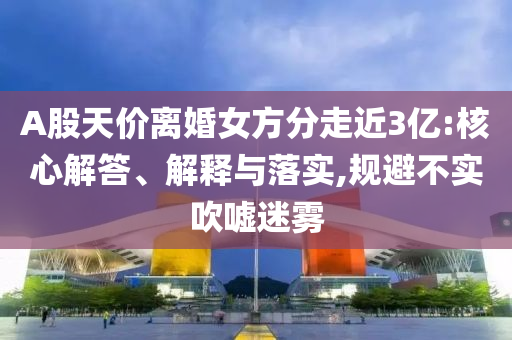 A股天價離婚女方分走近3億:核心解答、解釋與落實,規(guī)避不實吹噓迷霧