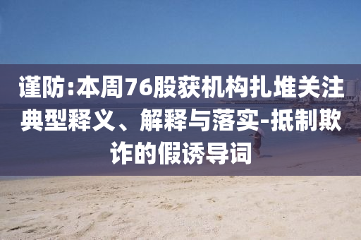 謹(jǐn)防:本周76股獲機(jī)構(gòu)扎堆關(guān)注典型釋義、解釋與落實(shí)-抵制欺詐的假誘導(dǎo)詞