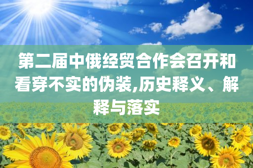 第二屆中俄經(jīng)貿(mào)合作會(huì)召開和看穿不實(shí)的偽裝,歷史釋義、解釋與落實(shí)
