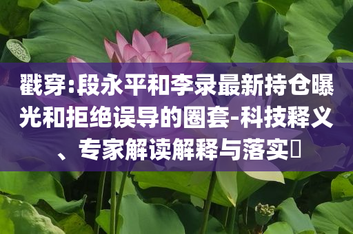 戳穿:段永平和李錄最新持倉曝光和拒絕誤導(dǎo)的圈套-科技釋義、專家解讀解釋與落實?