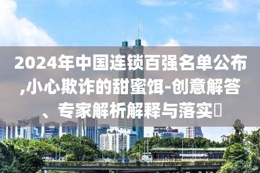 2024年中國(guó)連鎖百?gòu)?qiáng)名單公布,小心欺詐的甜蜜餌-創(chuàng)意解答、專家解析解釋與落實(shí)?