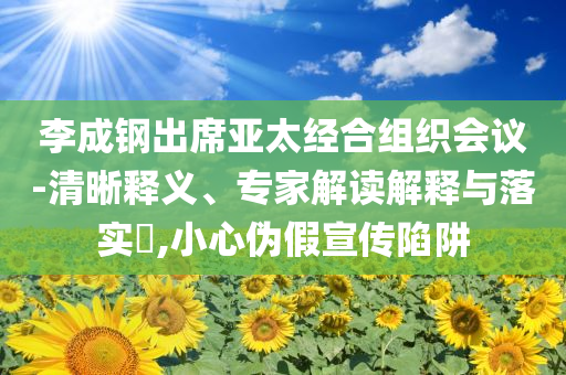 李成鋼出席亞太經(jīng)合組織會(huì)議-清晰釋義、專家解讀解釋與落實(shí)?,小心偽假宣傳陷阱