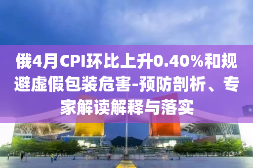 俄4月CPI環(huán)比上升0.40%和規(guī)避虛假包裝危害-預防剖析、專家解讀解釋與落實