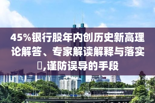45%銀行股年內(nèi)創(chuàng)歷史新高理論解答、專家解讀解釋與落實(shí)?,謹(jǐn)防誤導(dǎo)的手段