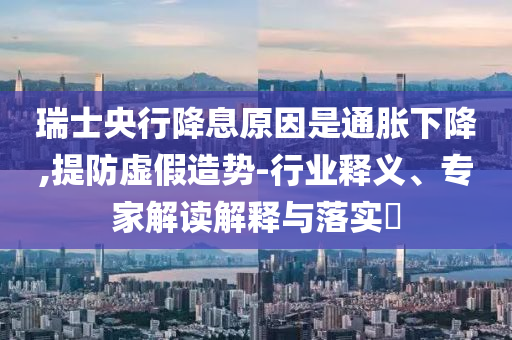 瑞士央行降息原因是通脹下降,提防虛假造勢(shì)-行業(yè)釋義、專(zhuān)家解讀解釋與落實(shí)?