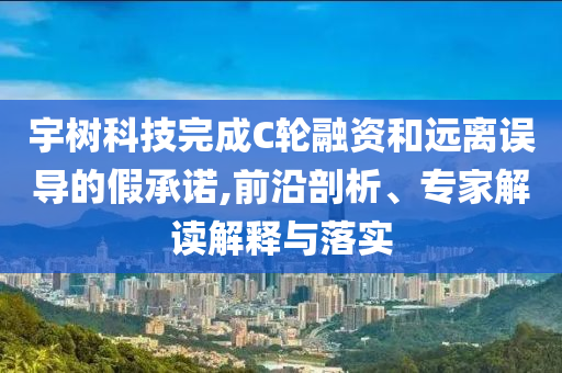 宇樹科技完成C輪融資和遠離誤導(dǎo)的假承諾,前沿剖析、專家解讀解釋與落實
