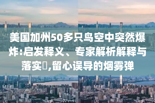 美國(guó)加州50多只鳥(niǎo)空中突然爆炸:啟發(fā)釋義、專家解析解釋與落實(shí)?,留心誤導(dǎo)的煙霧彈
