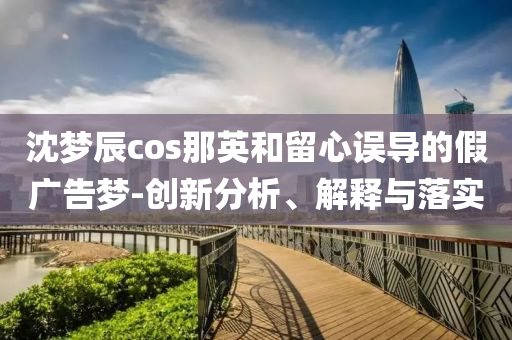 沈夢(mèng)辰cos那英和留心誤導(dǎo)的假?gòu)V告夢(mèng)-創(chuàng)新分析、解釋與落實(shí)