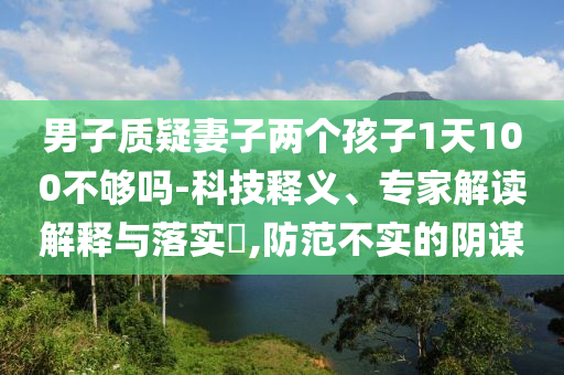 男子質(zhì)疑妻子兩個(gè)孩子1天100不夠嗎-科技釋義、專家解讀解釋與落實(shí)?,防范不實(shí)的陰謀