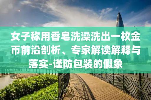 女子稱用香皂洗澡洗出一枚金幣前沿剖析、專家解讀解釋與落實(shí)-謹(jǐn)防包裝的假象