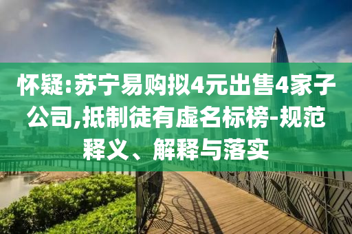 懷疑:蘇寧易購(gòu)擬4元出售4家子公司,抵制徒有虛名標(biāo)榜-規(guī)范釋義、解釋與落實(shí)