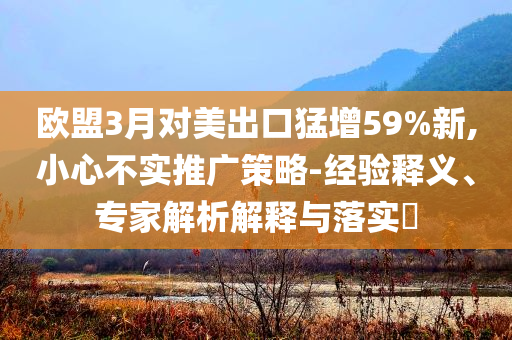歐盟3月對美出口猛增59%新,小心不實推廣策略-經(jīng)驗釋義、專家解析解釋與落實?