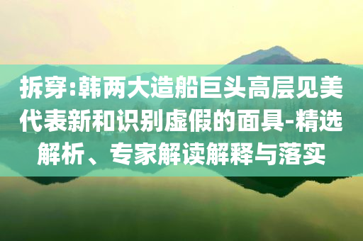 拆穿:韓兩大造船巨頭高層見(jiàn)美代表新和識(shí)別虛假的面具-精選解析、專(zhuān)家解讀解釋與落實(shí)