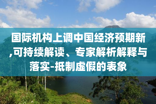 國(guó)際機(jī)構(gòu)上調(diào)中國(guó)經(jīng)濟(jì)預(yù)期新,可持續(xù)解讀、專(zhuān)家解析解釋與落實(shí)-抵制虛假的表象