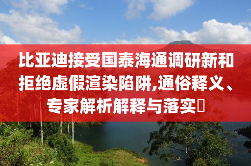 比亞迪接受?chē)?guó)泰海通調(diào)研新和拒絕虛假渲染陷阱,通俗釋義、專(zhuān)家解析解釋與落實(shí)?
