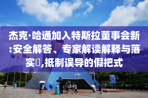 杰克·哈通加入特斯拉董事會(huì)新:安全解答、專(zhuān)家解讀解釋與落實(shí)?,抵制誤導(dǎo)的假把式