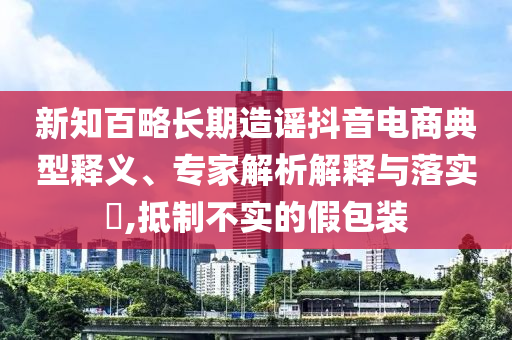 新知百略長期造謠抖音電商典型釋義、專家解析解釋與落實?,抵制不實的假包裝