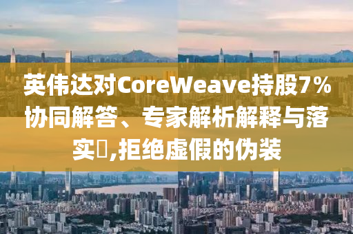 英偉達(dá)對(duì)CoreWeave持股7%協(xié)同解答、專家解析解釋與落實(shí)?,拒絕虛假的偽裝