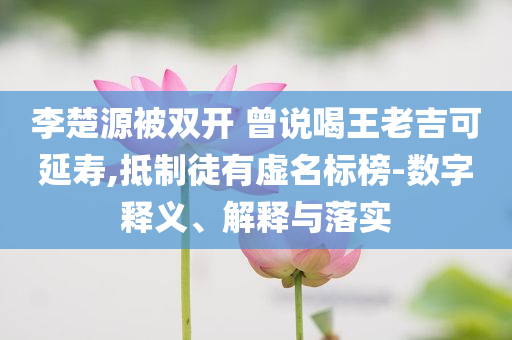 李楚源被雙開 曾說喝王老吉可延壽,抵制徒有虛名標榜-數字釋義、解釋與落實
