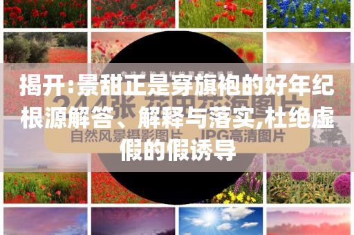 揭開:景甜正是穿旗袍的好年紀(jì)根源解答、解釋與落實(shí),杜絕虛假的假誘導(dǎo)