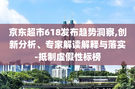 京東超市618發(fā)布趨勢洞察,創(chuàng)新分析、專家解讀解釋與落實-抵制虛假性標榜