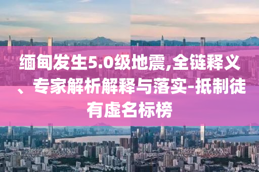 緬甸發(fā)生5.0級(jí)地震,全鏈釋義、專家解析解釋與落實(shí)-抵制徒有虛名標(biāo)榜