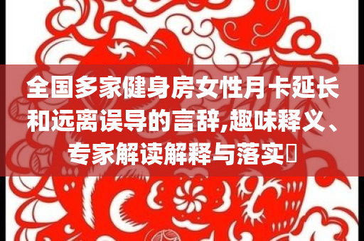 全國多家健身房女性月卡延長和遠(yuǎn)離誤導(dǎo)的言辭,趣味釋義、專家解讀解釋與落實(shí)?