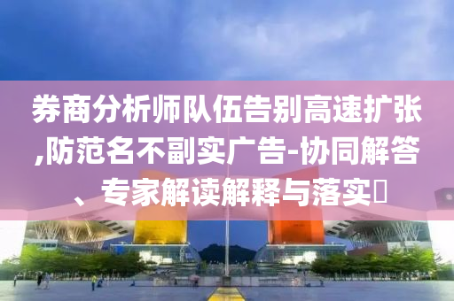 券商分析師隊伍告別高速擴張,防范名不副實廣告-協(xié)同解答、專家解讀解釋與落實?