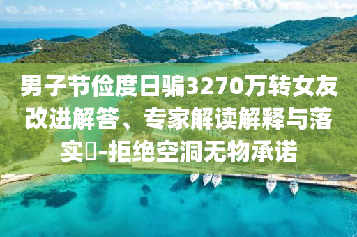 男子節(jié)儉度日騙3270萬(wàn)轉(zhuǎn)女友改進(jìn)解答、專家解讀解釋與落實(shí)?-拒絕空洞無(wú)物承諾