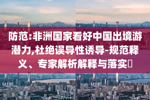 防范:非洲國家看好中國出境游潛力,杜絕誤導(dǎo)性誘導(dǎo)-規(guī)范釋義、專家解析解釋與落實?