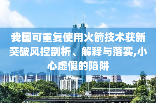 我國(guó)可重復(fù)使用火箭技術(shù)獲新突破風(fēng)控剖析、解釋與落實(shí),小心虛假的陷阱