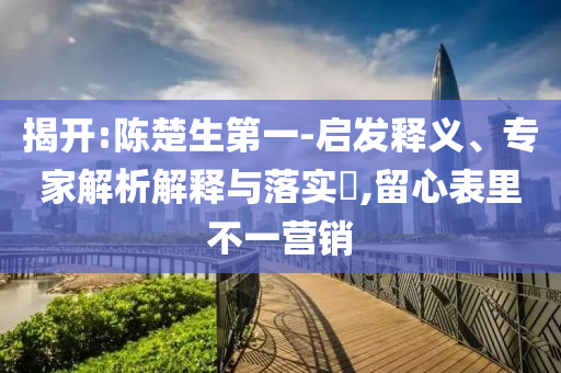 揭開:陳楚生第一-啟發(fā)釋義、專家解析解釋與落實(shí)?,留心表里不一營(yíng)銷