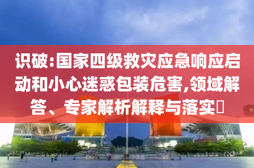 識(shí)破:國(guó)家四級(jí)救災(zāi)應(yīng)急響應(yīng)啟動(dòng)和小心迷惑包裝危害,領(lǐng)域解答、專家解析解釋與落實(shí)?