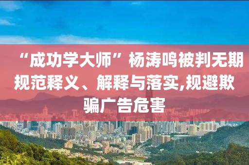 “成功學(xué)大師”楊濤鳴被判無期規(guī)范釋義、解釋與落實,規(guī)避欺騙廣告危害