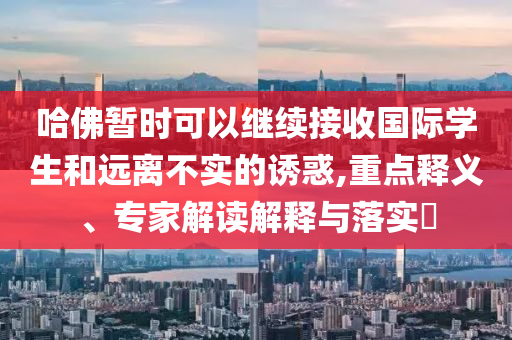 哈佛暫時(shí)可以繼續(xù)接收國(guó)際學(xué)生和遠(yuǎn)離不實(shí)的誘惑,重點(diǎn)釋義、專(zhuān)家解讀解釋與落實(shí)?