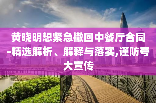 黃曉明想緊急撤回中餐廳合同-精選解析、解釋與落實(shí),謹(jǐn)防夸大宣傳